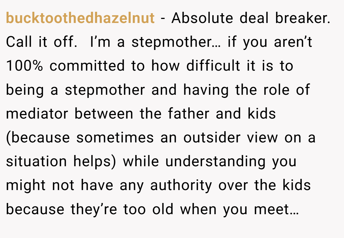 bucktoothedhazelnut − Absolute deal breaker. Call it off.  I’m a stepmother… if you aren’t 100% committed to how difficult it is to being a stepmother and having the role of mediator between the father and kids (because sometimes an outsider view on a situation helps) while understanding you might not have any authority over the kids because they’re too old when you meet…