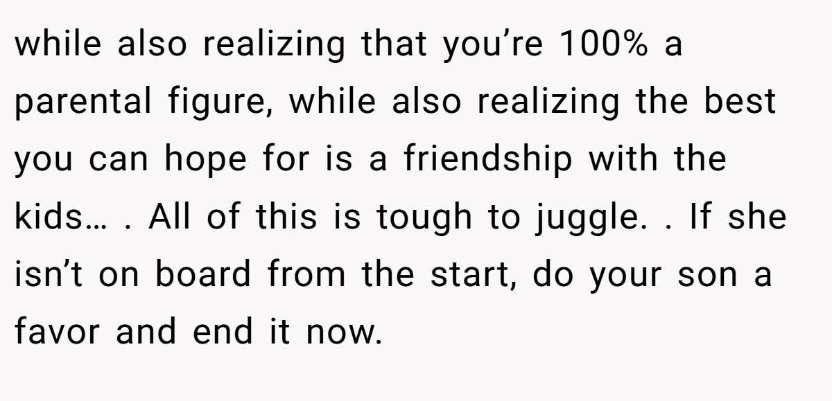 while also realizing that you’re 100% a parental figure, while also realizing the best you can hope for is a friendship with the kids… . All of this is tough to juggle. . If she isn’t on board from the start, do your son a favor and end it now.