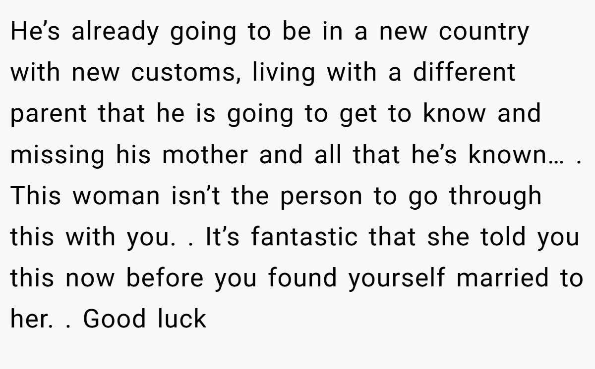 He’s already going to be in a new country with new customs, living with a different parent that he is going to get to know and missing his mother and all that he’s known… . This woman isn’t the person to go through this with you. . It’s fantastic that she told you this now before you found yourself married to her. . Good luck 