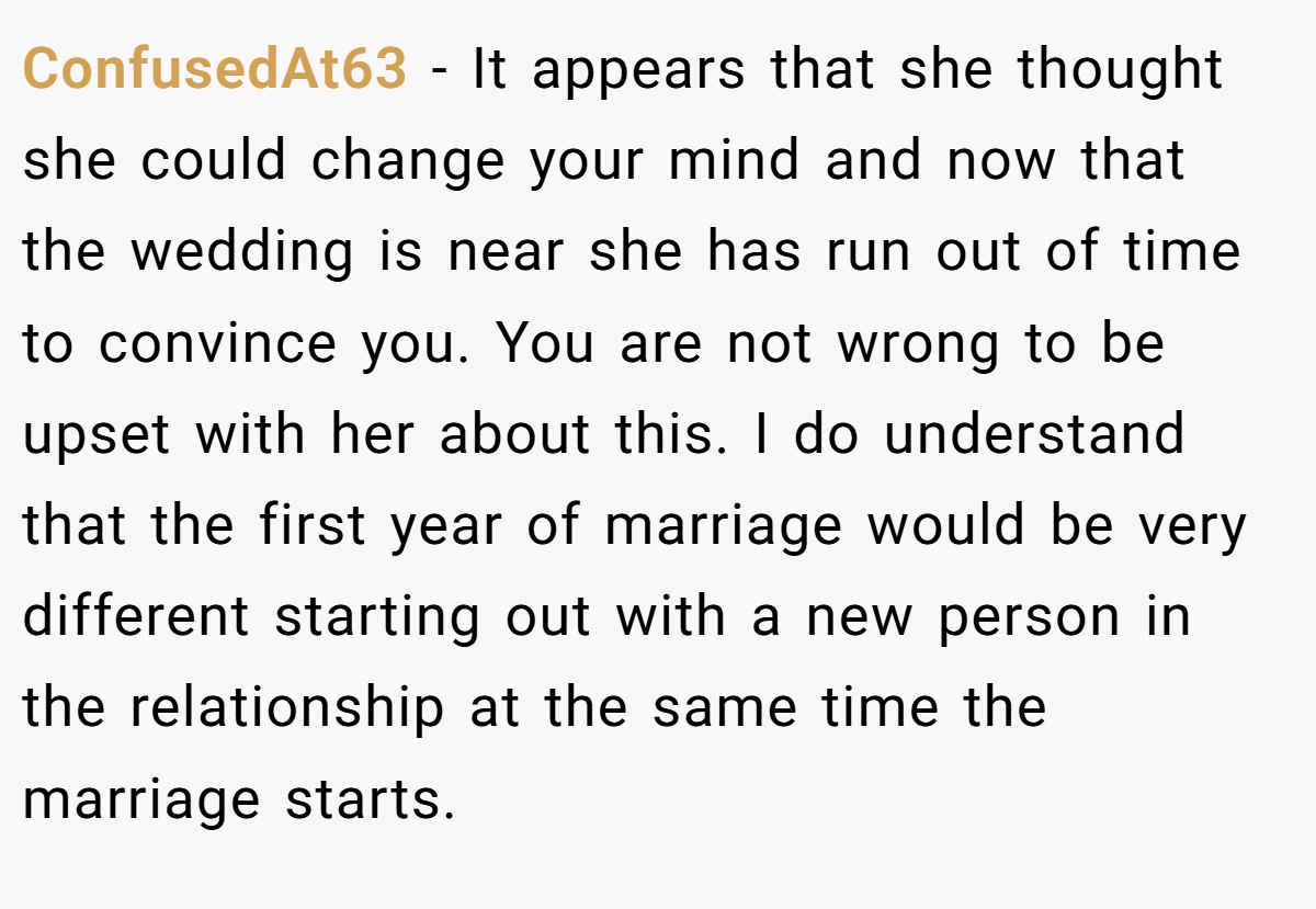 ConfusedAt63 − It appears that she thought she could change your mind and now that the wedding is near she has run out of time to convince you. You are not wrong to be upset with her about this. I do understand that the first year of marriage would be very different starting out with a new person in the relationship at the same time the marriage starts.