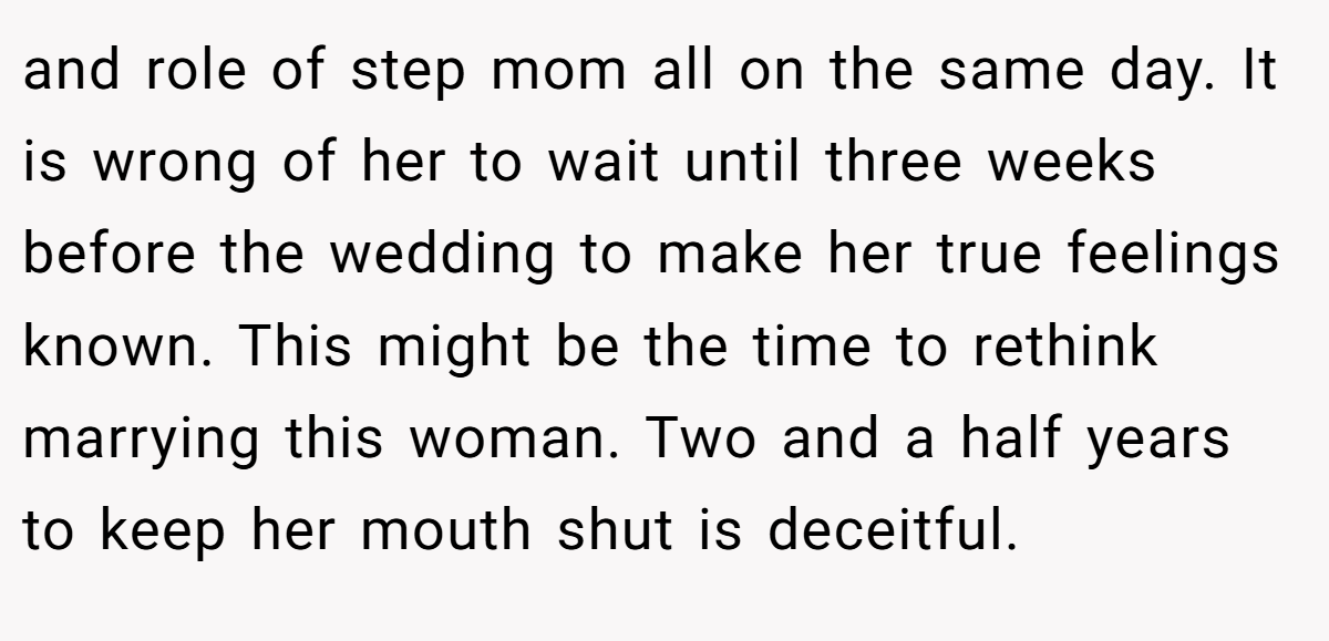 and role of step mom all on the same day. It is wrong of her to wait until three weeks before the wedding to make her true feelings known. This might be the time to rethink marrying this woman. Two and a half years to keep her mouth shut is deceitful.