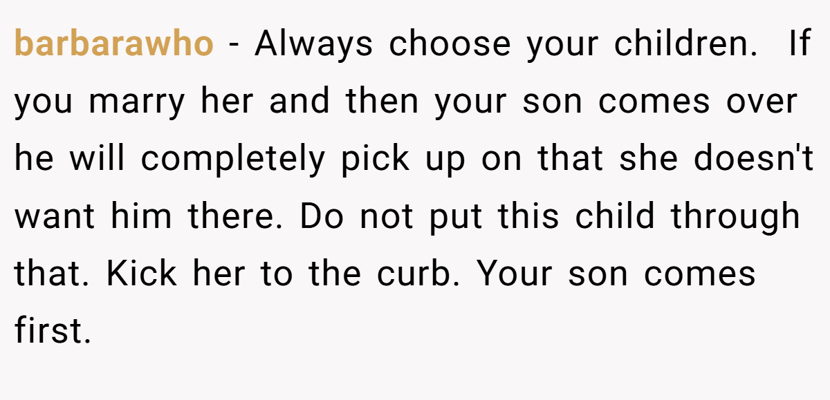 barbarawho − Always choose your children.  If you marry her and then your son comes over he will completely pick up on that she doesn't want him there. Do not put this child through that. Kick her to the curb. Your son comes first. 