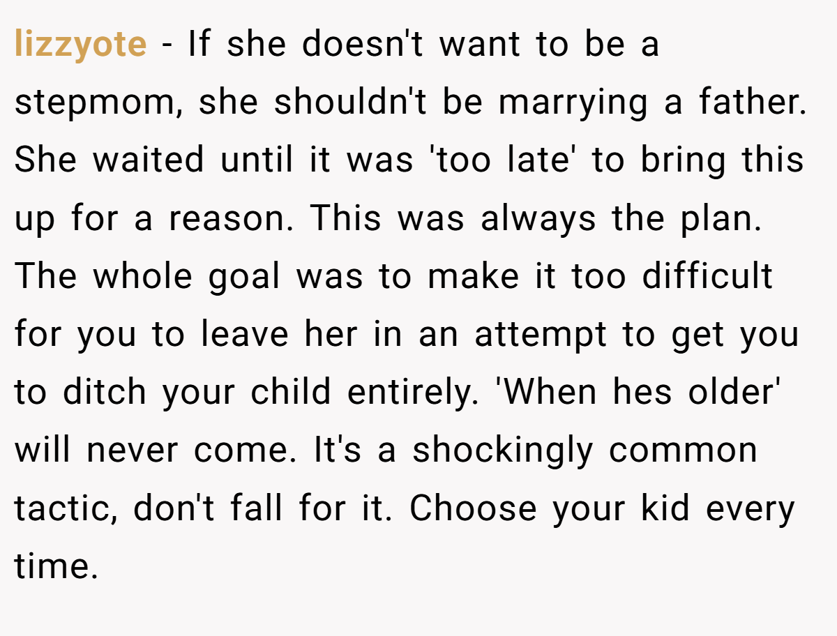lizzyote − If she doesn't want to be a stepmom, she shouldn't be marrying a father. She waited until it was 'too late' to bring this up for a reason. This was always the plan. The whole goal was to make it too difficult for you to leave her in an attempt to get you to ditch your child entirely. 'When hes older' will never come. It's a shockingly common tactic, don't fall for it. Choose your kid every time.