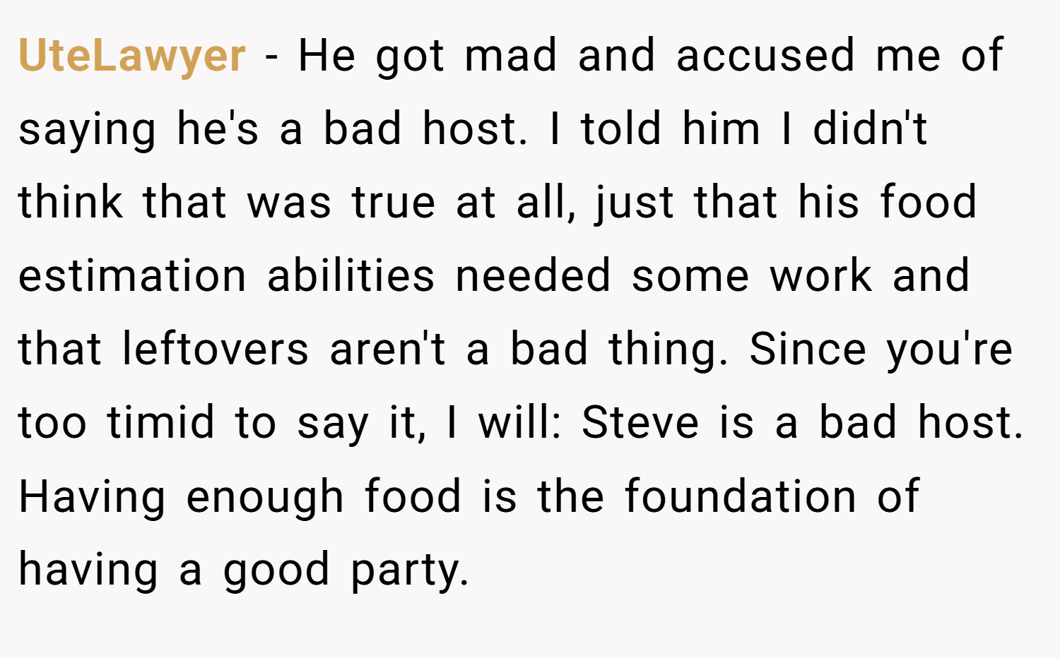 UteLawyer − He got mad and accused me of saying he's a bad host. I told him I didn't think that was true at all, just that his food estimation abilities needed some work and that leftovers aren't a bad thing. Since you're too timid to say it, I will: Steve is a bad host. Having enough food is the foundation of having a good party.