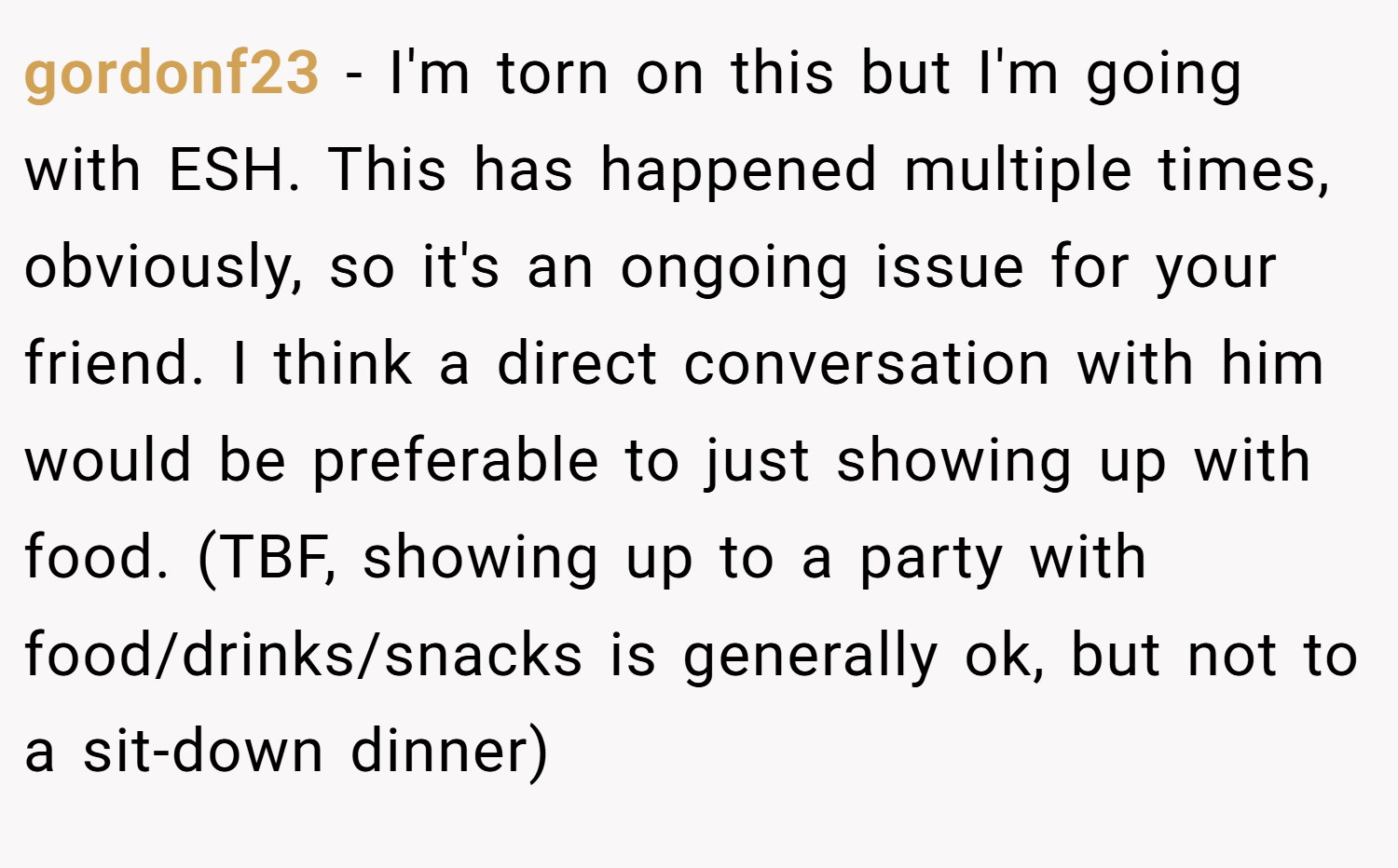 gordonf23 − I'm torn on this but I'm going with ESH. This has happened multiple times, obviously, so it's an ongoing issue for your friend. I think a direct conversation with him would be preferable to just showing up with food. (TBF, showing up to a party with food/drinks/snacks is generally ok, but not to a sit-down dinner)