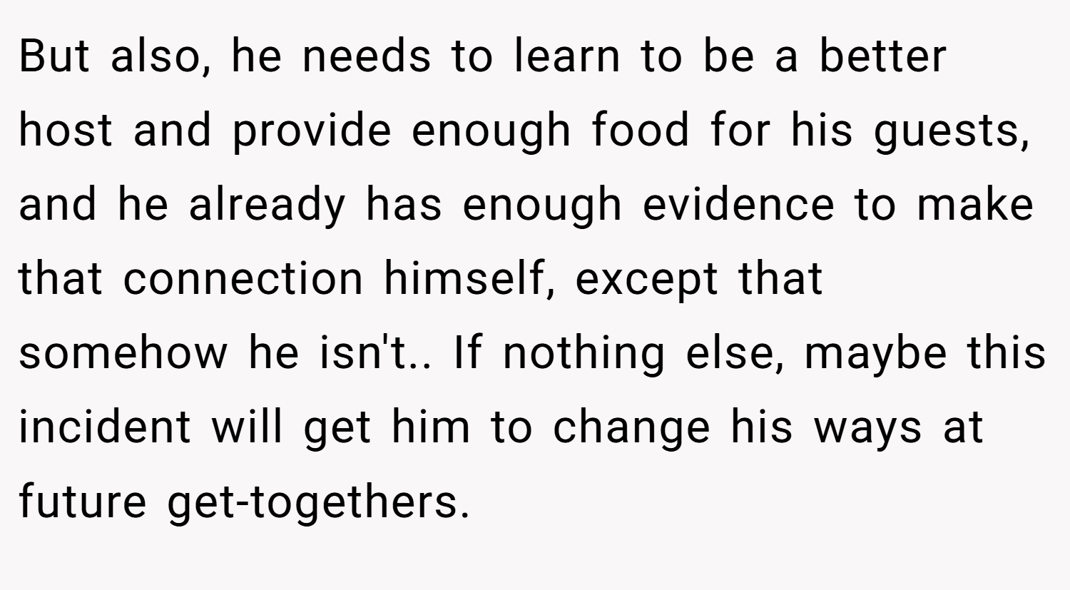 But also, he needs to learn to be a better host and provide enough food for his guests, and he already has enough evidence to make that connection himself, except that somehow he isn't.. If nothing else, maybe this incident will get him to change his ways at future get-togethers.