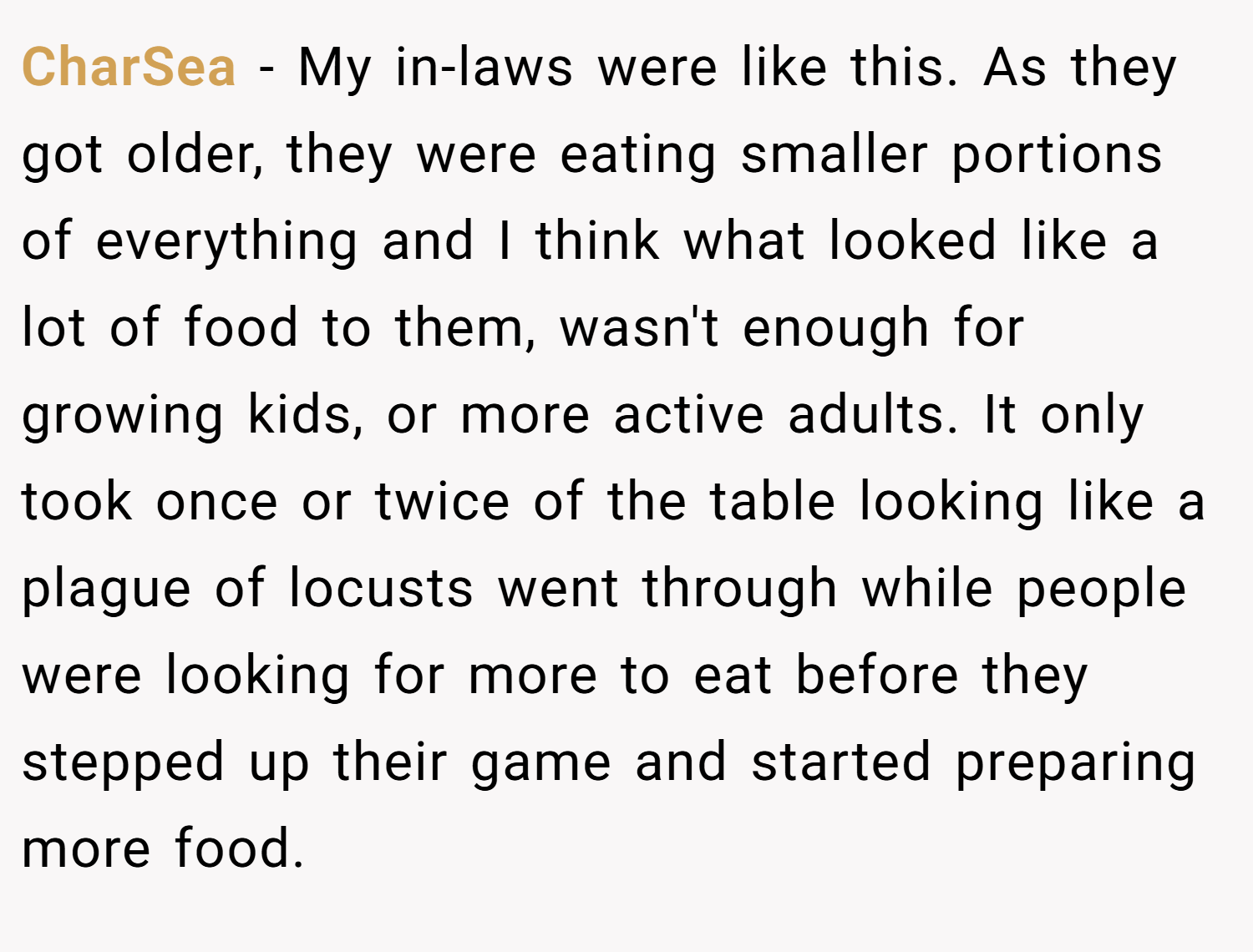CharSea − My in-laws were like this. As they got older, they were eating smaller portions of everything and I think what looked like a lot of food to them, wasn't enough for growing kids, or more active adults. It only took once or twice of the table looking like a plague of locusts went through while people were looking for more to eat before they stepped up their game and started preparing more food.