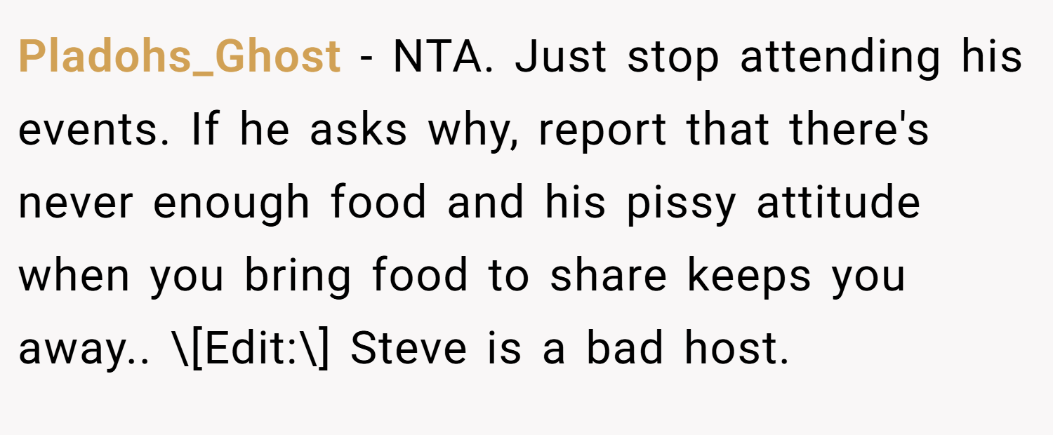 Pladohs_Ghost − NTA. Just stop attending his events. If he asks why, report that there's never enough food and his pissy attitude when you bring food to share keeps you away.. \[Edit:\] Steve is a bad host.