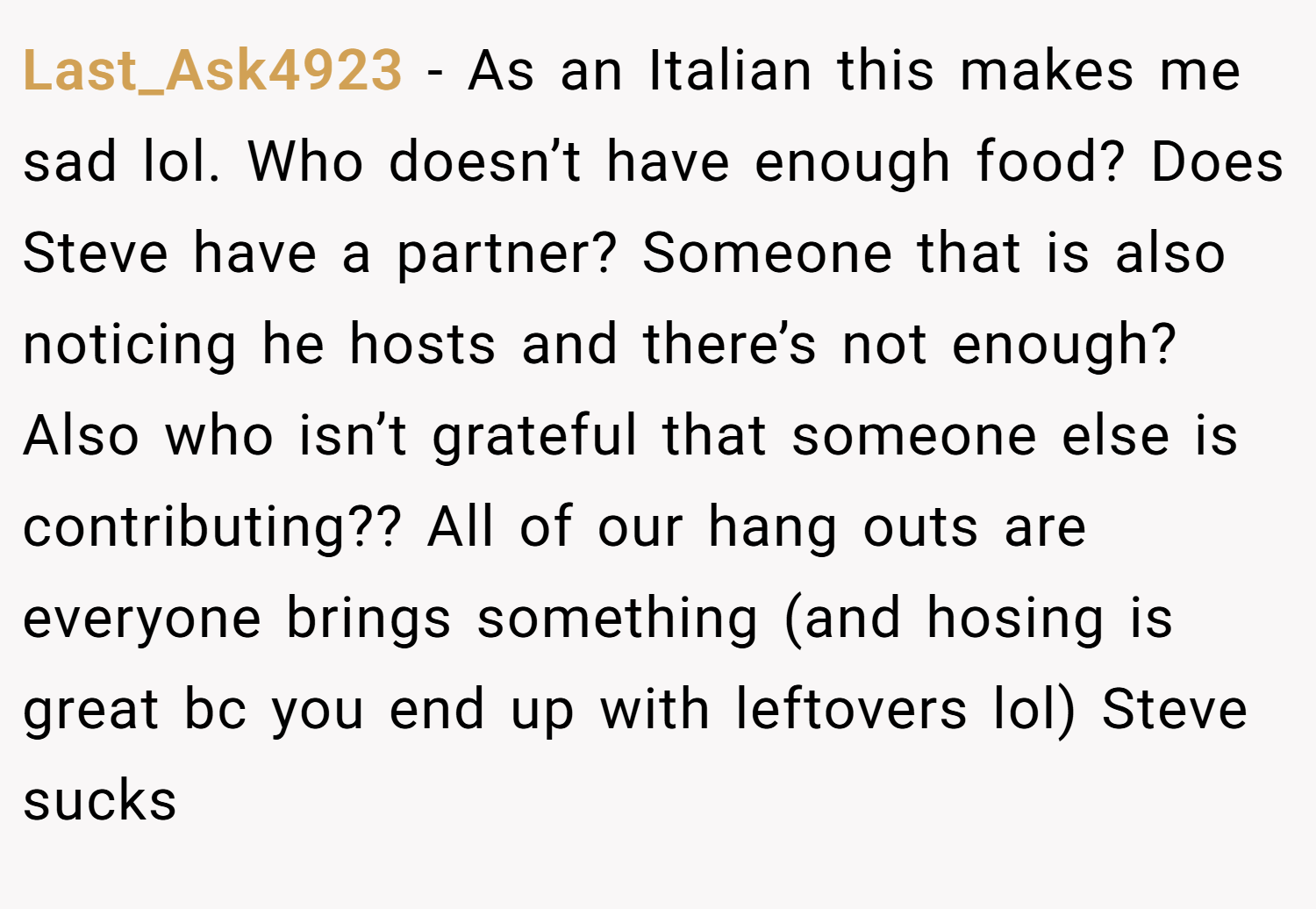 Last_Ask4923 − As an Italian this makes me sad lol. Who doesn’t have enough food? Does Steve have a partner? Someone that is also noticing he hosts and there’s not enough? Also who isn’t grateful that someone else is contributing?? All of our hang outs are everyone brings something (and hosing is great bc you end up with leftovers lol) Steve sucks