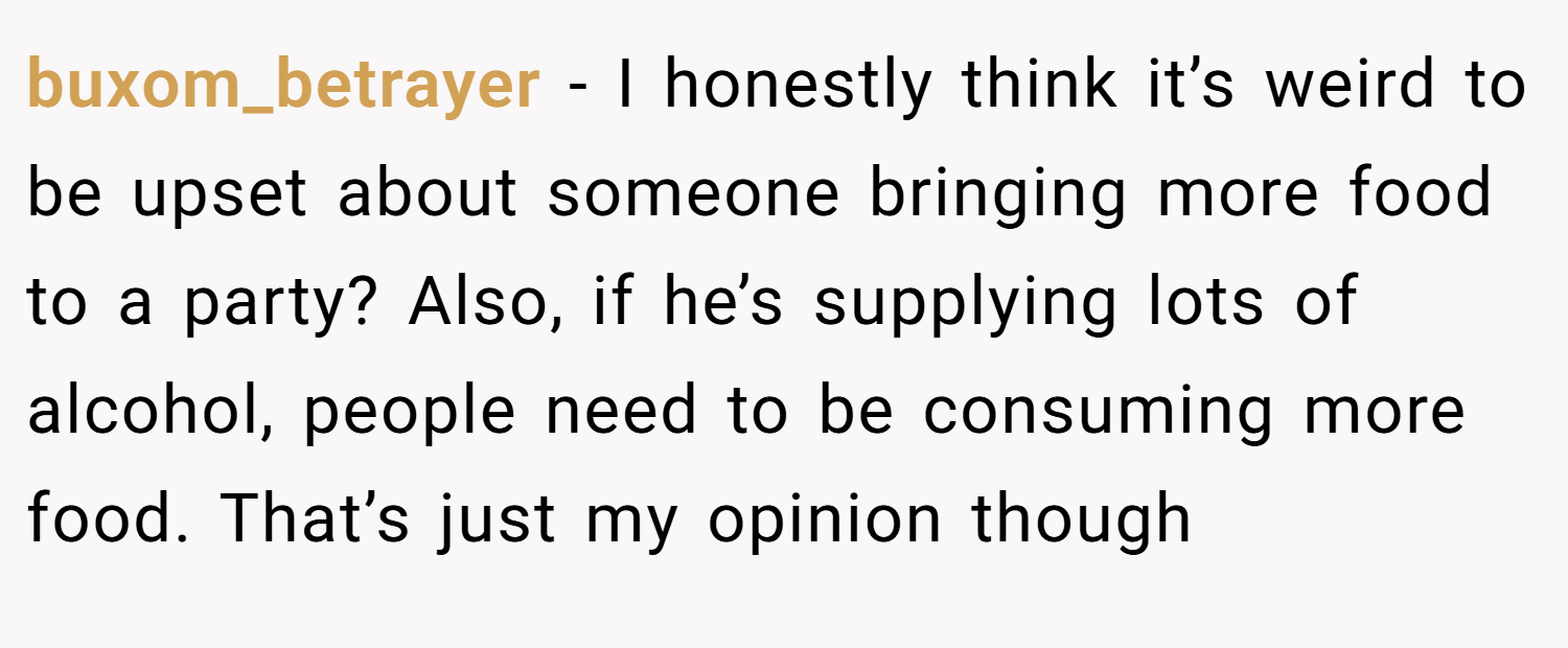 buxom_betrayer − I honestly think it’s weird to be upset about someone bringing more food to a party? Also, if he’s supplying lots of alcohol, people need to be consuming more food. That’s just my opinion though