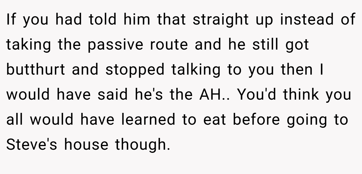 If you had told him that straight up instead of taking the passive route and he still got butthurt and stopped talking to you then I would have said he's the AH.. You'd think you all would have learned to eat before going to Steve's house though.