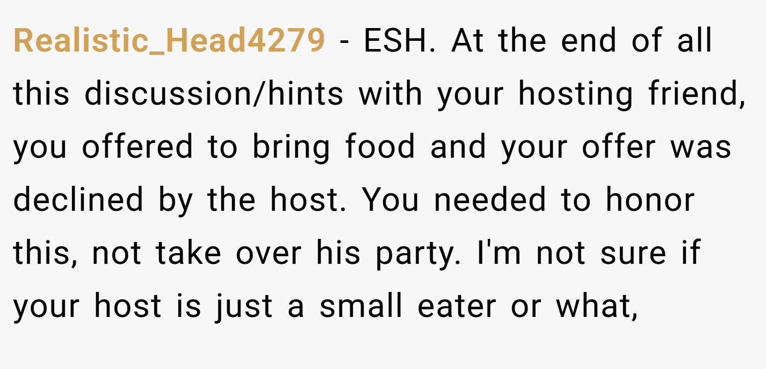 Realistic_Head4279 − ESH. At the end of all this discussion/hints with your hosting friend, you offered to bring food and your offer was declined by the host. You needed to honor this, not take over his party. I'm not sure if your host is just a small eater or what,
