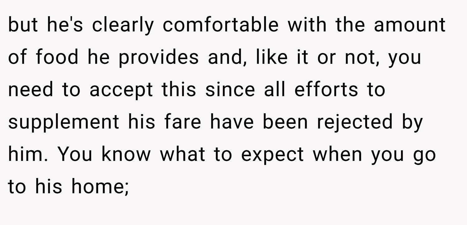 but he's clearly comfortable with the amount of food he provides and, like it or not, you need to accept this since all efforts to supplement his fare have been rejected by him. You know what to expect when you go to his home;