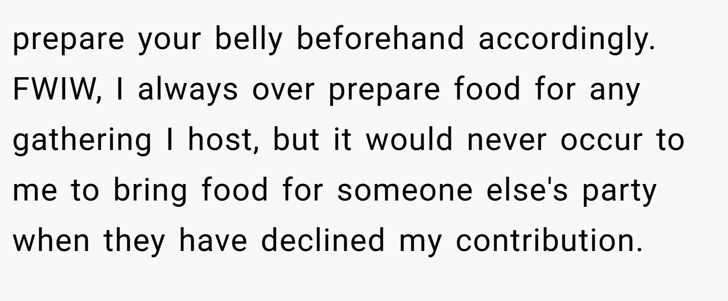 prepare your belly beforehand accordingly. FWIW, I always over prepare food for any gathering I host, but it would never occur to me to bring food for someone else's party when they have declined my contribution.