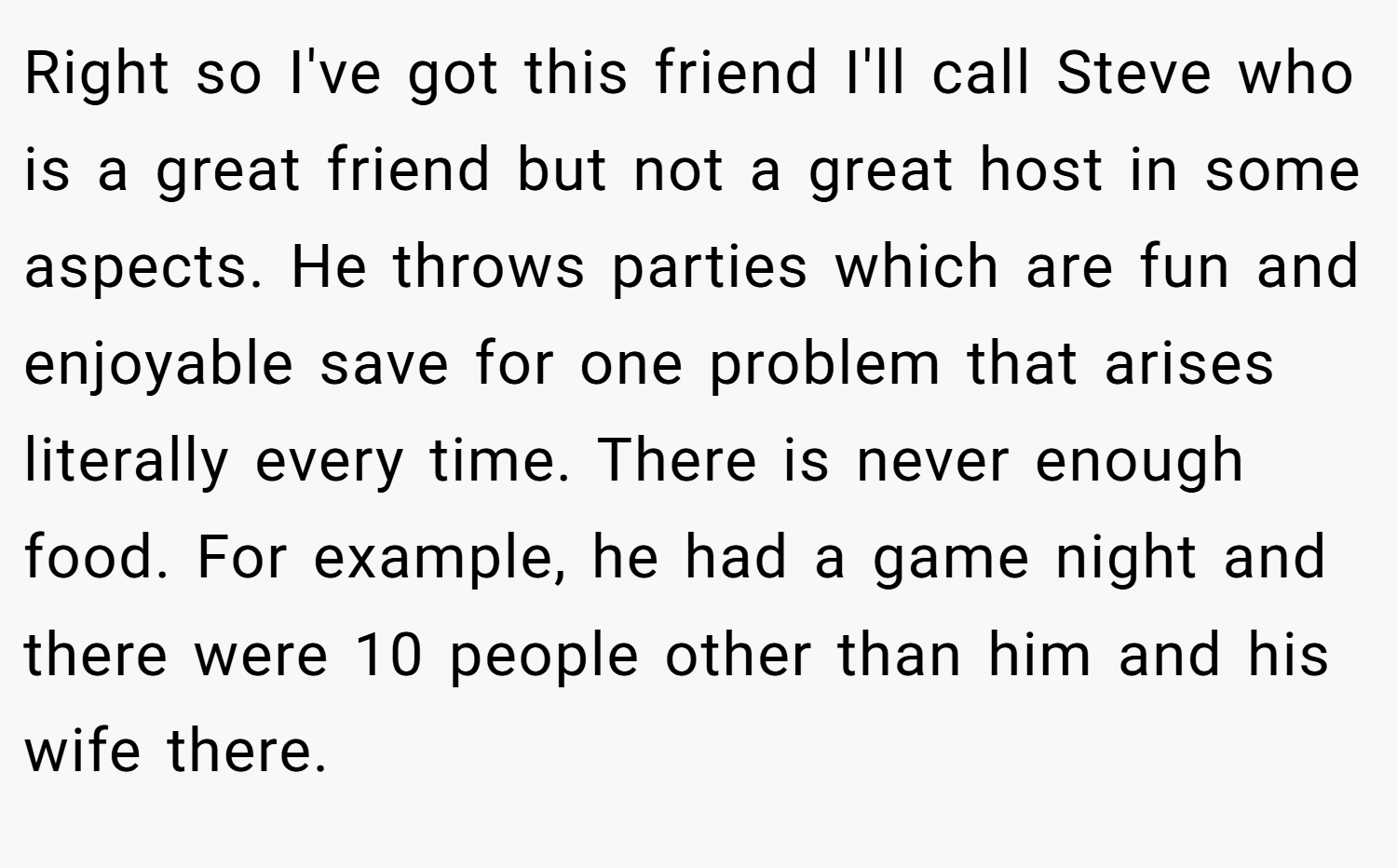 Right so I've got this friend I'll call Steve who is a great friend but not a great host in some aspects. He throws parties which are fun and enjoyable save for one problem that arises literally every time. There is never enough food. For example, he had a game night and there were 10 people other than him and his wife there.