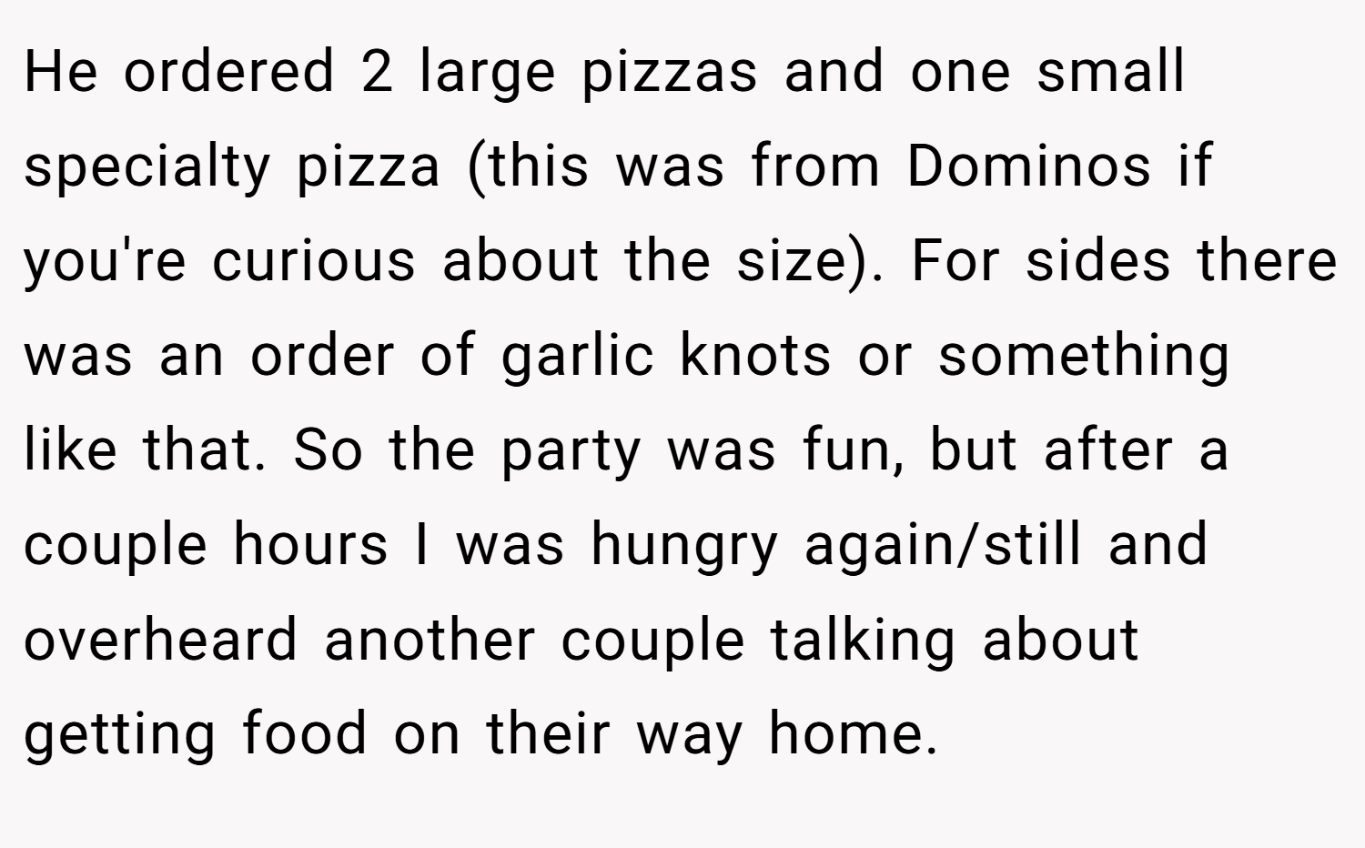 He ordered 2 large pizzas and one small specialty pizza (this was from Dominos if you're curious about the size). For sides there was an order of garlic knots or something like that. So the party was fun, but after a couple hours I was hungry again/still and overheard another couple talking about getting food on their way home.