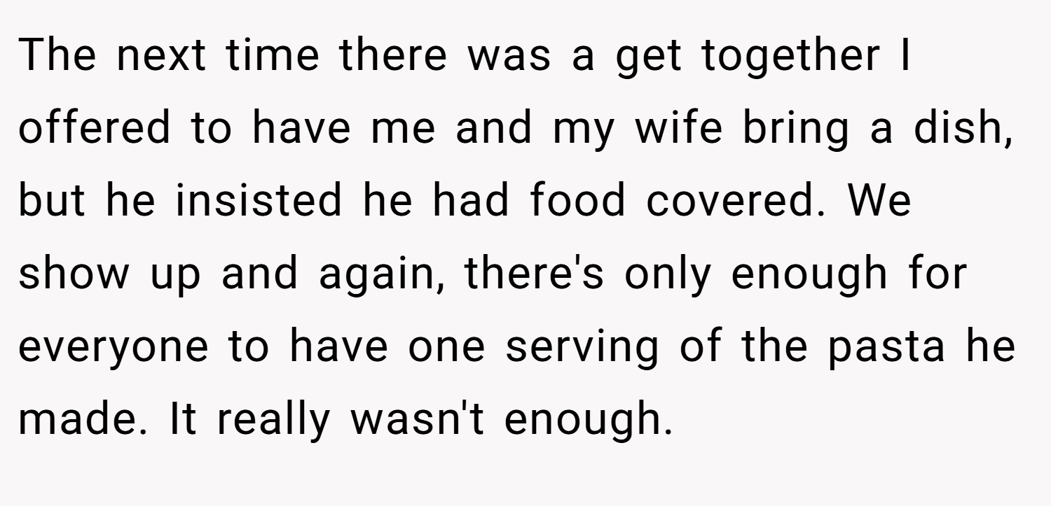 The next time there was a get together I offered to have me and my wife bring a dish, but he insisted he had food covered. We show up and again, there's only enough for everyone to have one serving of the pasta he made. It really wasn't enough.