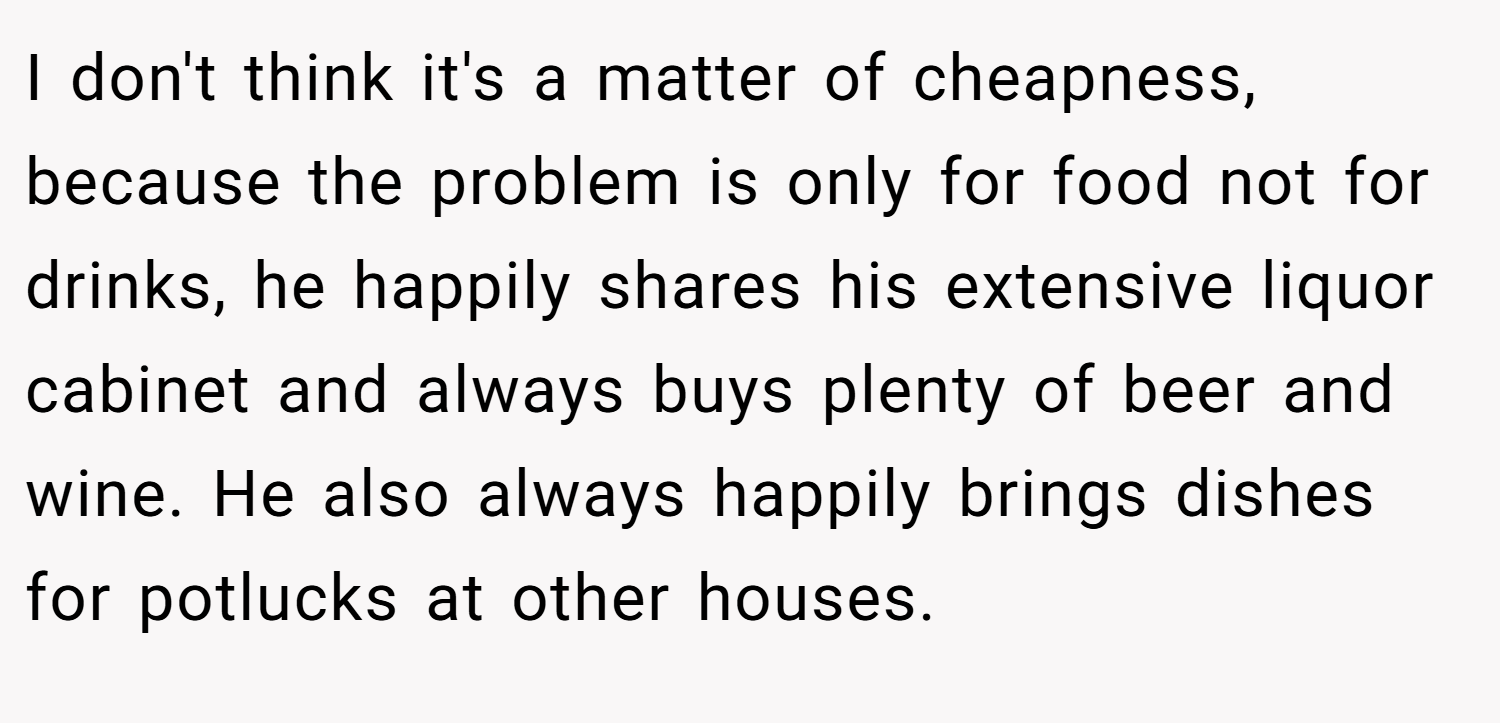 I don't think it's a matter of cheapness, because the problem is only for food not for drinks, he happily shares his extensive liquor cabinet and always buys plenty of beer and wine. He also always happily brings dishes for potlucks at other houses.