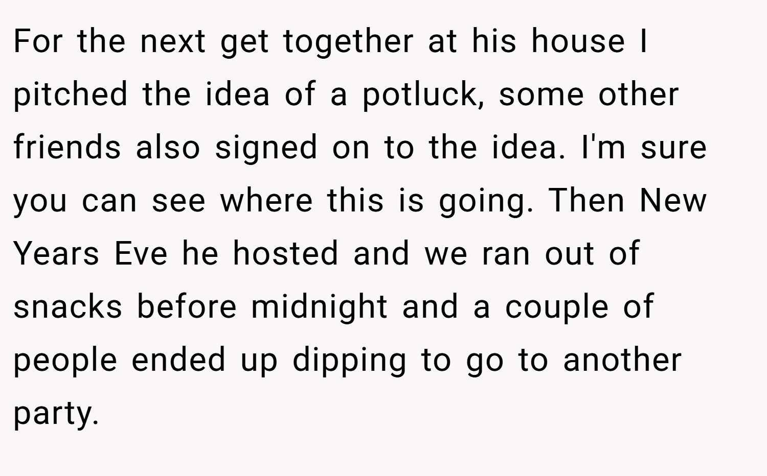 For the next get together at his house I pitched the idea of a potluck, some other friends also signed on to the idea. I'm sure you can see where this is going. Then New Years Eve he hosted and we ran out of snacks before midnight and a couple of people ended up dipping to go to another party.