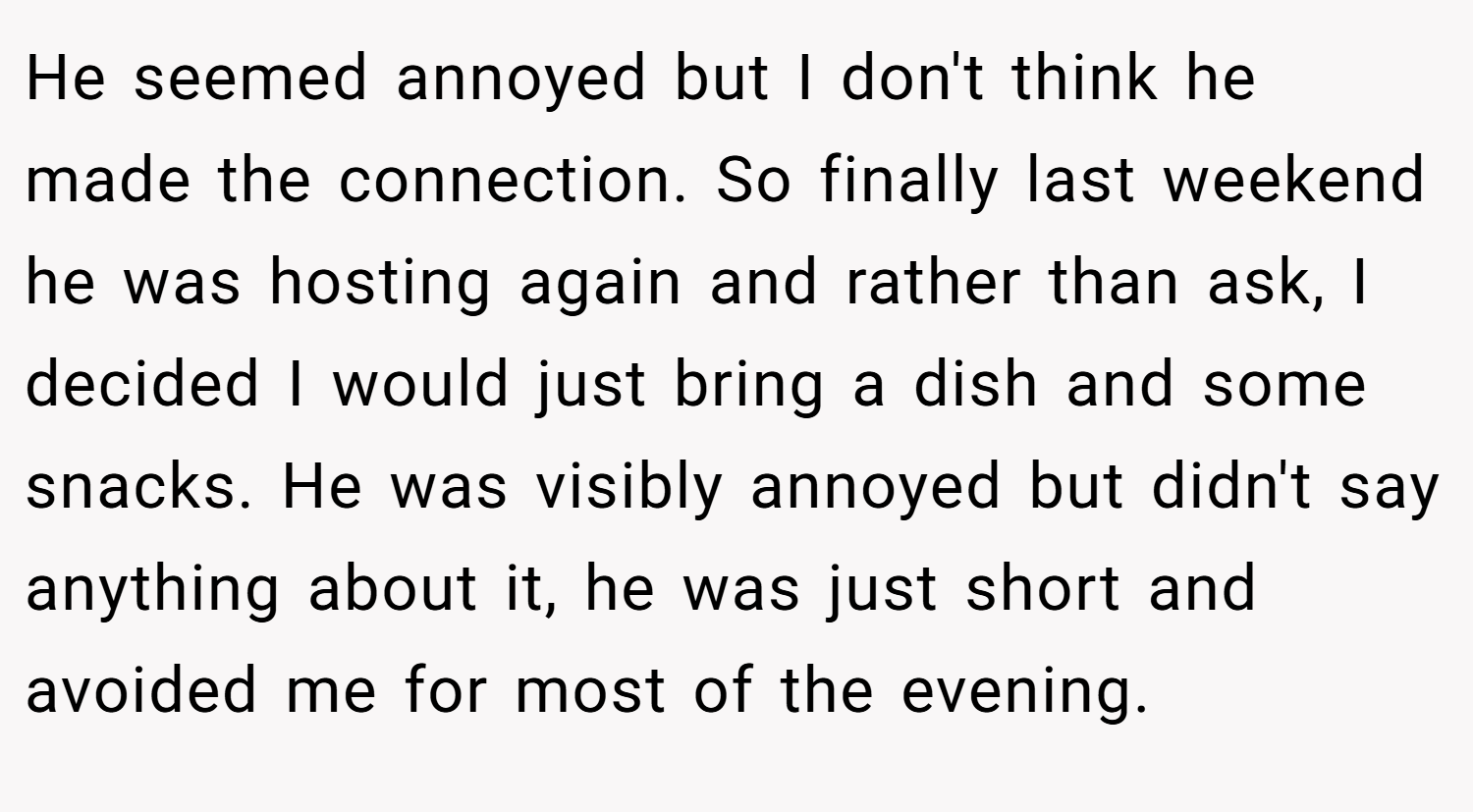 He seemed annoyed but I don't think he made the connection. So finally last weekend he was hosting again and rather than ask, I decided I would just bring a dish and some snacks. He was visibly annoyed but didn't say anything about it, he was just short and avoided me for most of the evening.