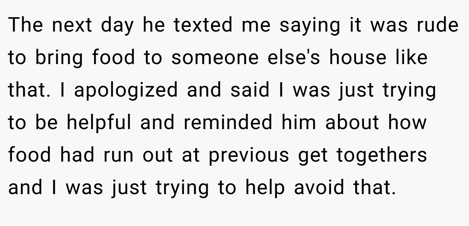 The next day he texted me saying it was rude to bring food to someone else's house like that. I apologized and said I was just trying to be helpful and reminded him about how food had run out at previous get togethers and I was just trying to help avoid that.