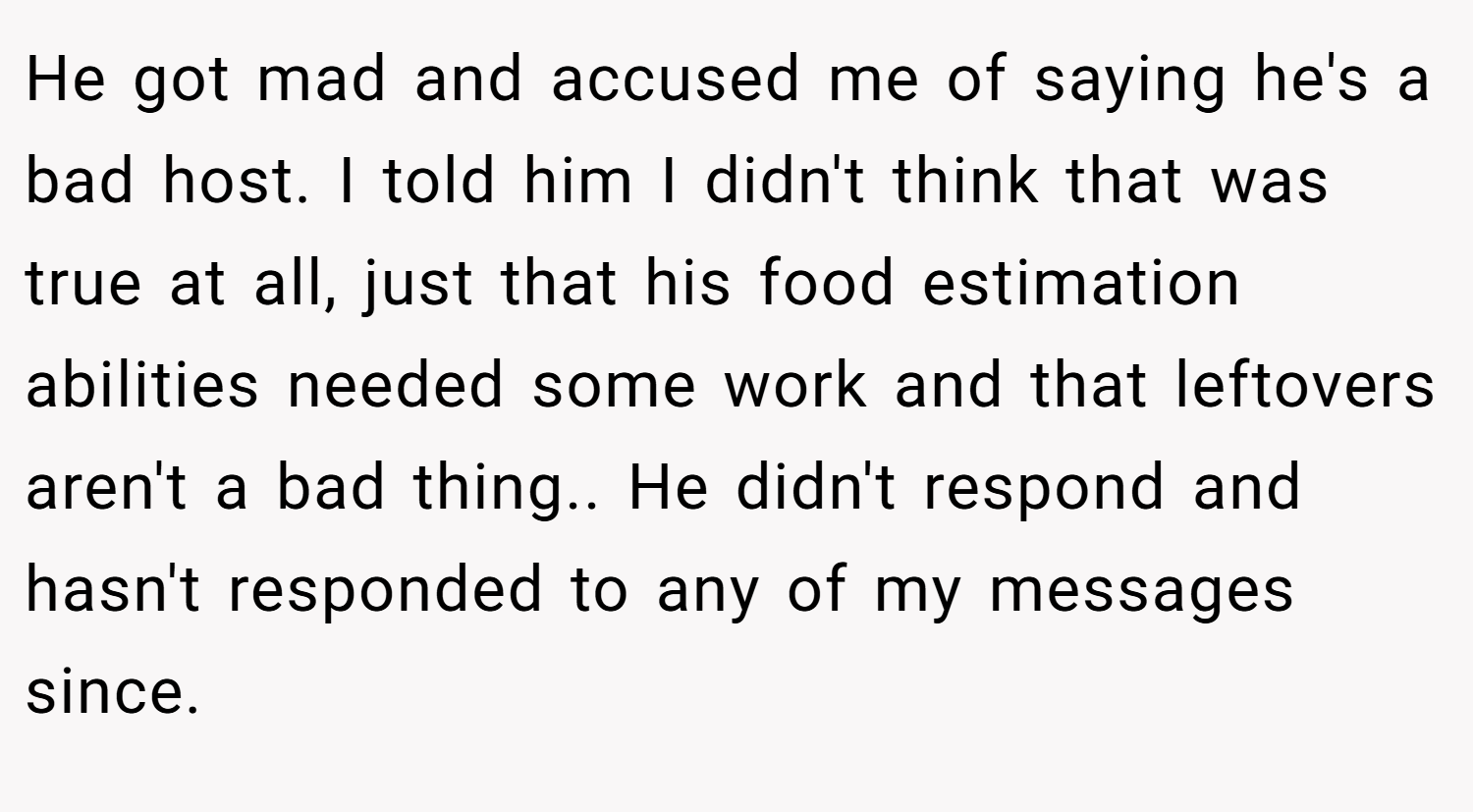 He got mad and accused me of saying he's a bad host. I told him I didn't think that was true at all, just that his food estimation abilities needed some work and that leftovers aren't a bad thing.. He didn't respond and hasn't responded to any of my messages since.