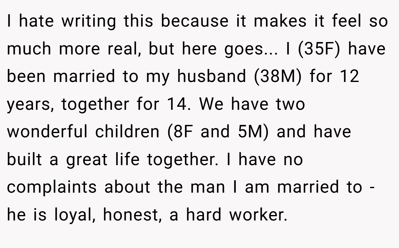 I hate writing this because it makes it feel so much more real, but here goes... I (35F) have been married to my husband (38M) for 12 years, together for 14. We have two wonderful children (8F and 5M) and have built a great life together. I have no complaints about the man I am married to - he is loyal, honest, a hard worker.
