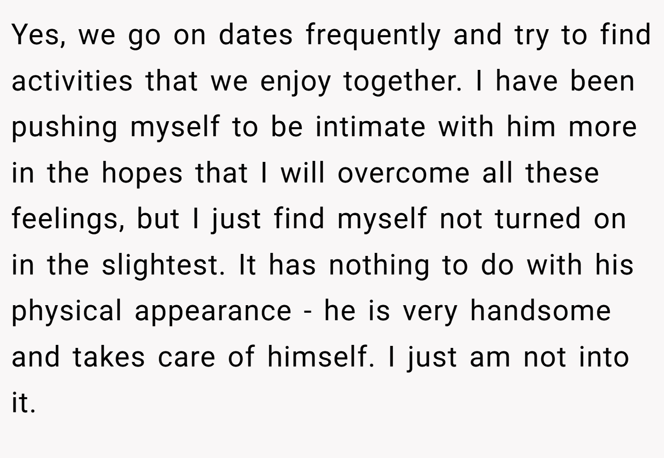 Yes, we go on dates frequently and try to find activities that we enjoy together. I have been pushing myself to be intimate with him more in the hopes that I will overcome all these feelings, but I just find myself not turned on in the slightest. It has nothing to do with his physical appearance - he is very handsome and takes care of himself. I just am not into it.