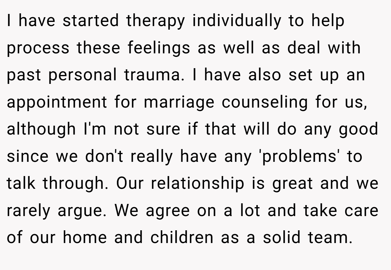 I have started therapy individually to help process these feelings as well as deal with past personal trauma. I have also set up an appointment for marriage counseling for us, although I'm not sure if that will do any good since we don't really have any 'problems' to talk through. Our relationship is great and we rarely argue. We agree on a lot and take care of our home and children as a solid team.