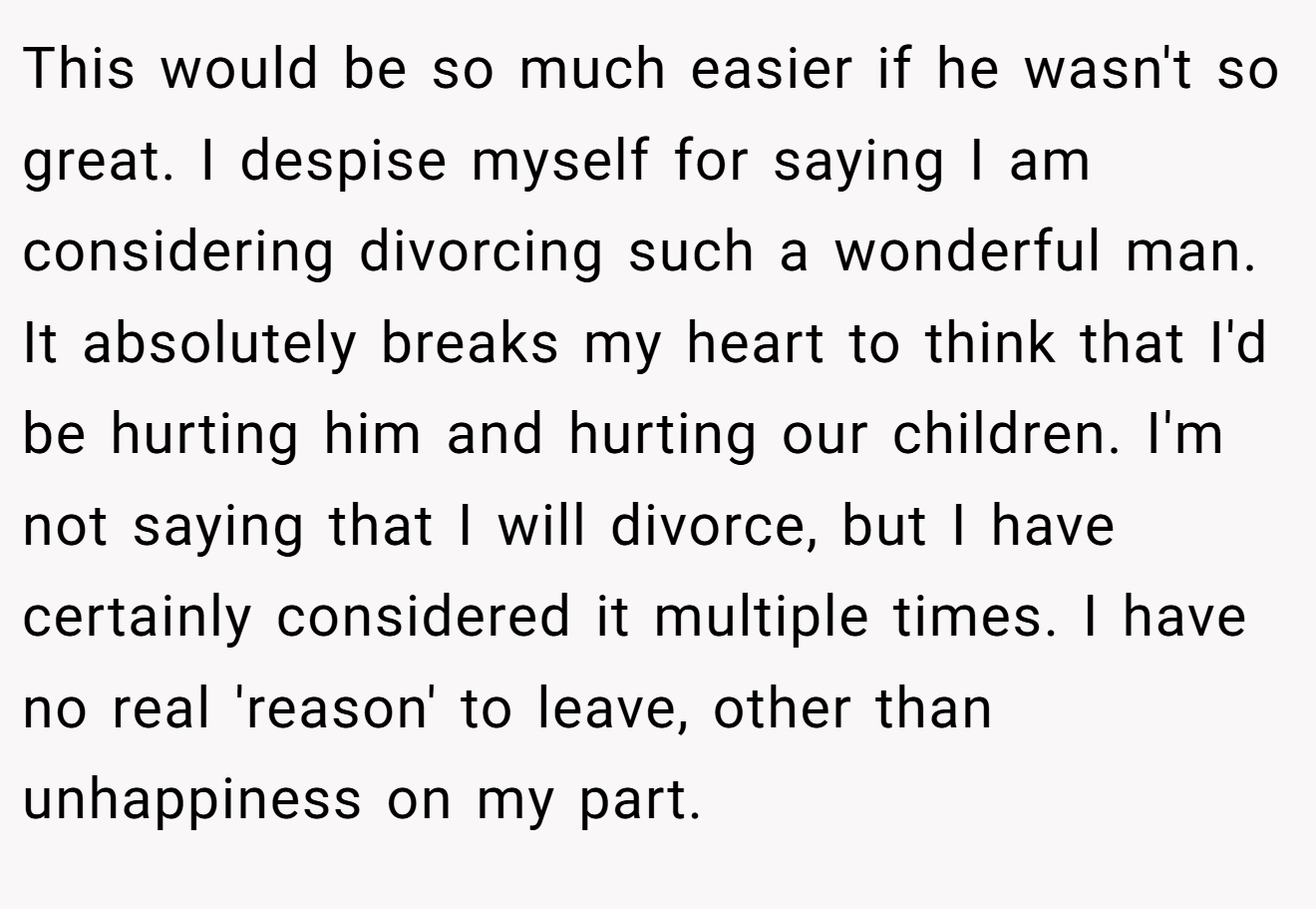 This would be so much easier if he wasn't so great. I despise myself for saying I am considering divorcing such a wonderful man. It absolutely breaks my heart to think that I'd be hurting him and hurting our children. I'm not saying that I will divorce, but I have certainly considered it multiple times. I have no real 'reason' to leave, other than unhappiness on my part.