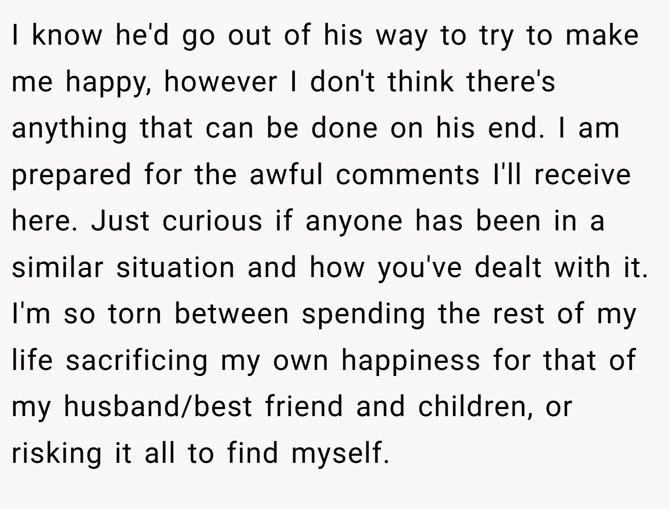 I know he'd go out of his way to try to make me happy, however I don't think there's anything that can be done on his end. I am prepared for the awful comments I'll receive here. Just curious if anyone has been in a similar situation and how you've dealt with it. I'm so torn between spending the rest of my life sacrificing my own happiness for that of my husband/best friend and children, or risking it all to find myself.