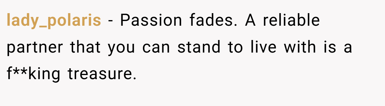 lady_polaris − Passion fades. A reliable partner that you can stand to live with is a f**king treasure.