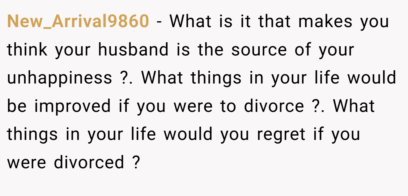 New_Arrival9860 − What is it that makes you think your husband is the source of your unhappiness ?. What things in your life would be improved if you were to divorce ?. What things in your life would you regret if you were divorced ?