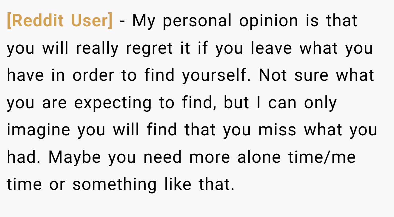 [Reddit User] − My personal opinion is that you will really regret it if you leave what you have in order to find yourself. Not sure what you are expecting to find, but I can only imagine you will find that you miss what you had. Maybe you need more alone time/me time or something like that. 