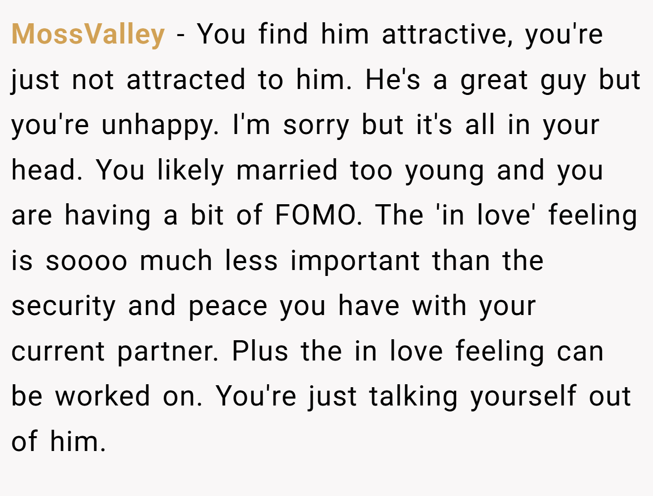 MossValley − You find him attractive, you're just not attracted to him. He's a great guy but you're unhappy. I'm sorry but it's all in your head. You likely married too young and you are having a bit of FOMO. The 'in love' feeling is soooo much less important than the security and peace you have with your current partner. Plus the in love feeling can be worked on. You're just talking yourself out of him.