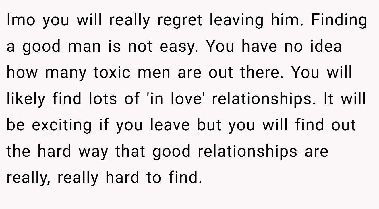 Imo you will really regret leaving him. Finding a good man is not easy. You have no idea how many toxic men are out there. You will likely find lots of 'in love' relationships. It will be exciting if you leave but you will find out the hard way that good relationships are really, really hard to find.