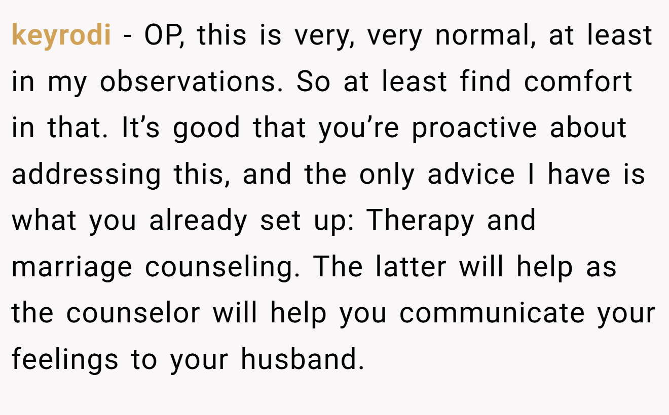 keyrodi − OP, this is very, very normal, at least in my observations. So at least find comfort in that. It’s good that you’re proactive about addressing this, and the only advice I have is what you already set up: Therapy and marriage counseling. The latter will help as the counselor will help you communicate your feelings to your husband.