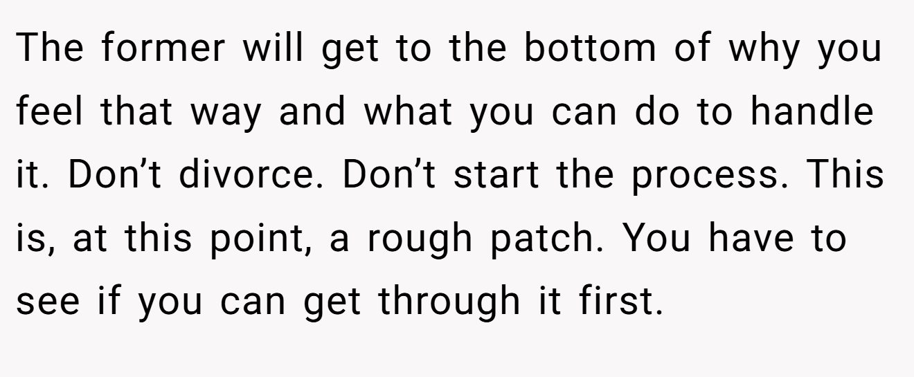 The former will get to the bottom of why you feel that way and what you can do to handle it. Don’t divorce. Don’t start the process. This is, at this point, a rough patch. You have to see if you can get through it first.