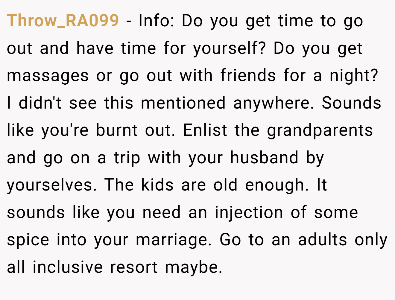 Throw_RA099 − Info: Do you get time to go out and have time for yourself? Do you get massages or go out with friends for a night? I didn't see this mentioned anywhere. Sounds like you're burnt out. Enlist the grandparents and go on a trip with your husband by yourselves. The kids are old enough. It sounds like you need an injection of some spice into your marriage. Go to an adults only all inclusive resort maybe.
