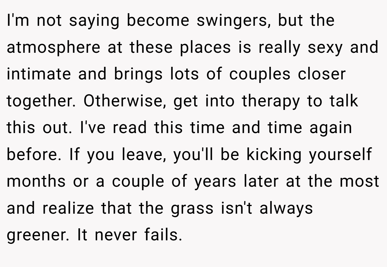 I'm not saying become swingers, but the atmosphere at these places is really sexy and intimate and brings lots of couples closer together. Otherwise, get into therapy to talk this out. I've read this time and time again before. If you leave, you'll be kicking yourself months or a couple of years later at the most and realize that the grass isn't always greener. It never fails.
