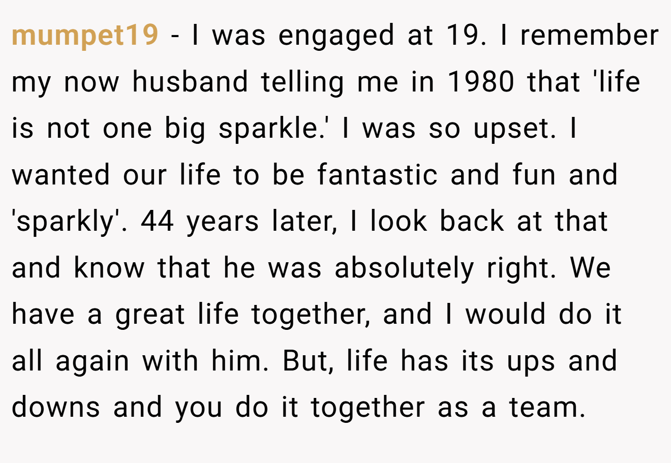 mumpet19 − I was engaged at 19. I remember my now husband telling me in 1980 that 'life is not one big sparkle.' I was so upset. I wanted our life to be fantastic and fun and 'sparkly'. 44 years later, I look back at that and know that he was absolutely right. We have a great life together, and I would do it all again with him. But, life has its ups and downs and you do it together as a team.