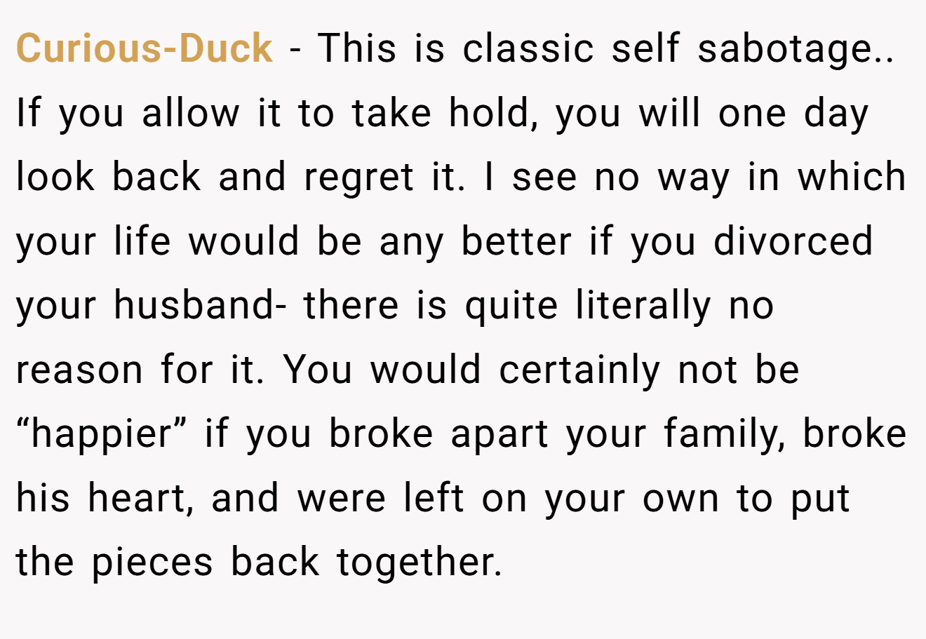 Curious-Duck − This is classic self sabotage.. If you allow it to take hold, you will one day look back and regret it. I see no way in which your life would be any better if you divorced your husband- there is quite literally no reason for it. You would certainly not be “happier” if you broke apart your family, broke his heart, and were left on your own to put the pieces back together.