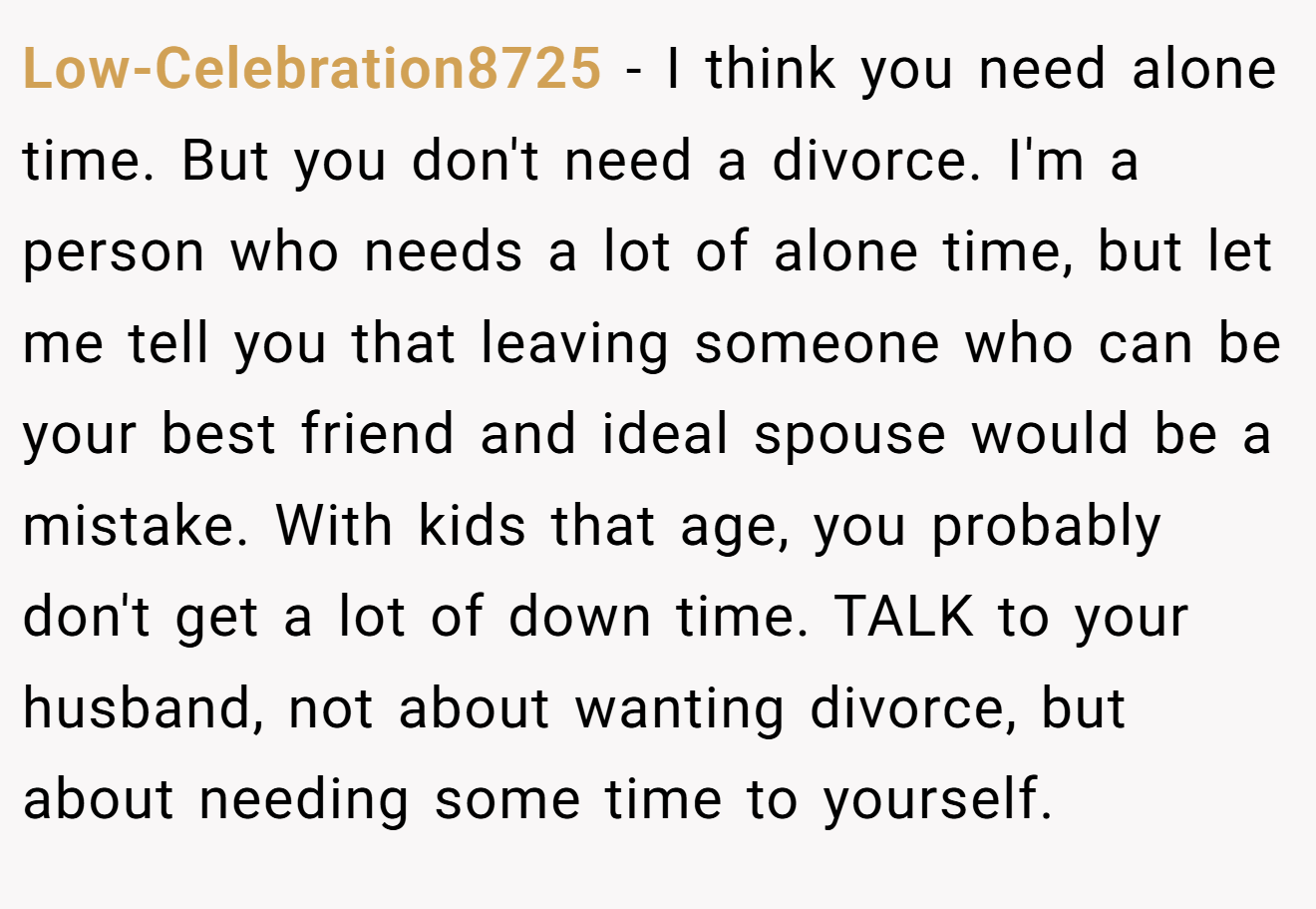 Low-Celebration8725 − I think you need alone time. But you don't need a divorce. I'm a person who needs a lot of alone time, but let me tell you that leaving someone who can be your best friend and ideal spouse would be a mistake. With kids that age, you probably don't get a lot of down time. TALK to your husband, not about wanting divorce, but about needing some time to yourself.