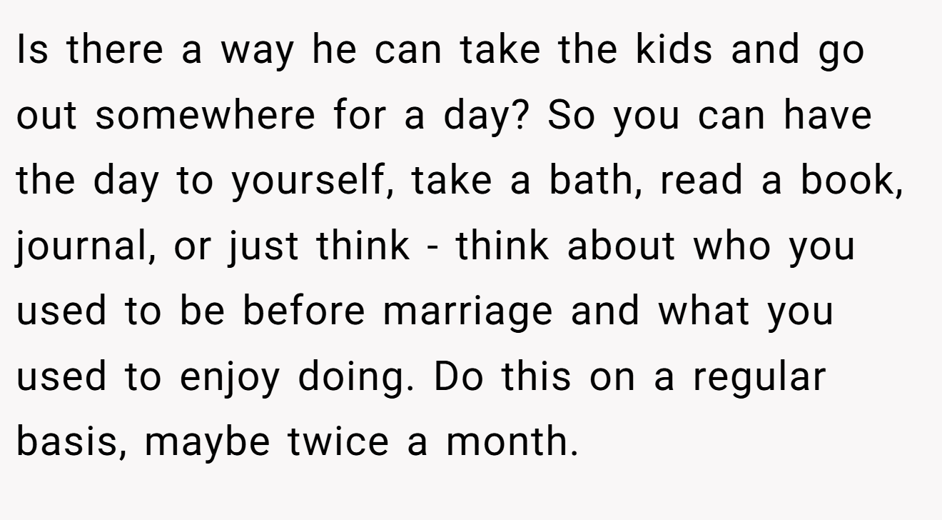 Is there a way he can take the kids and go out somewhere for a day? So you can have the day to yourself, take a bath, read a book, journal, or just think - think about who you used to be before marriage and what you used to enjoy doing. Do this on a regular basis, maybe twice a month.