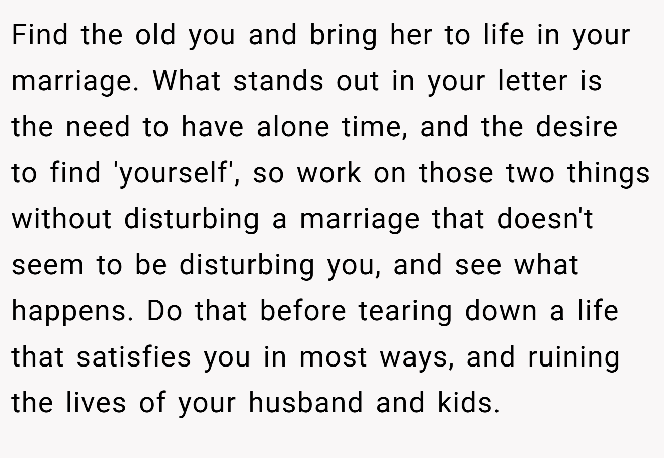 Find the old you and bring her to life in your marriage. What stands out in your letter is the need to have alone time, and the desire to find 'yourself', so work on those two things without disturbing a marriage that doesn't seem to be disturbing you, and see what happens. Do that before tearing down a life that satisfies you in most ways, and ruining the lives of your husband and kids.
