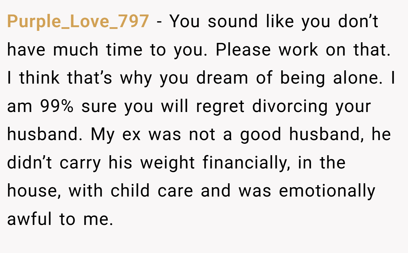 Purple_Love_797 − You sound like you don’t have much time to you. Please work on that. I think that’s why you dream of being alone. I am 99% sure you will regret divorcing your husband. My ex was not a good husband, he didn’t carry his weight financially, in the house, with child care and was emotionally awful to me.
