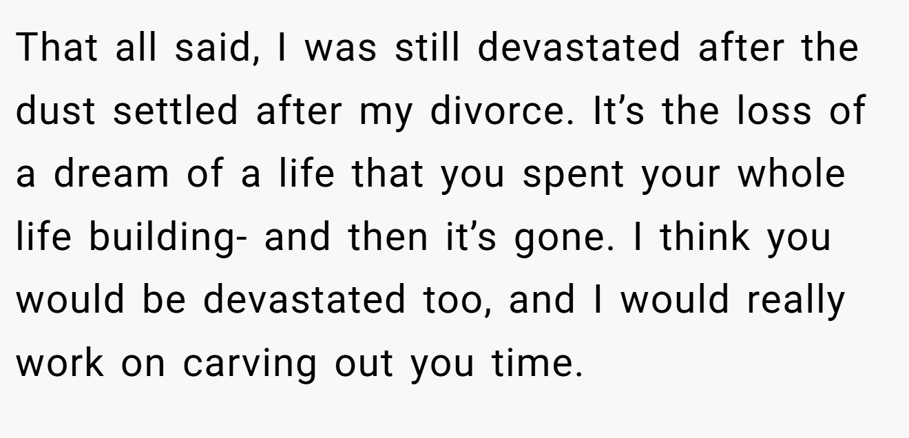 That all said, I was still devastated after the dust settled after my divorce. It’s the loss of a dream of a life that you spent your whole life building- and then it’s gone. I think you would be devastated too, and I would really work on carving out you time.