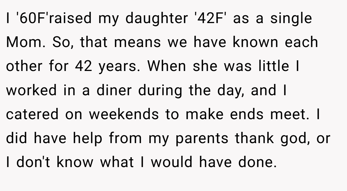 I '60F'raised my daughter '42F' as a single Mom. So, that means we have known each other for 42 years. When she was little I worked in a diner during the day, and I catered on weekends to make ends meet. I did have help from my parents thank god, or I don't know what I would have done.