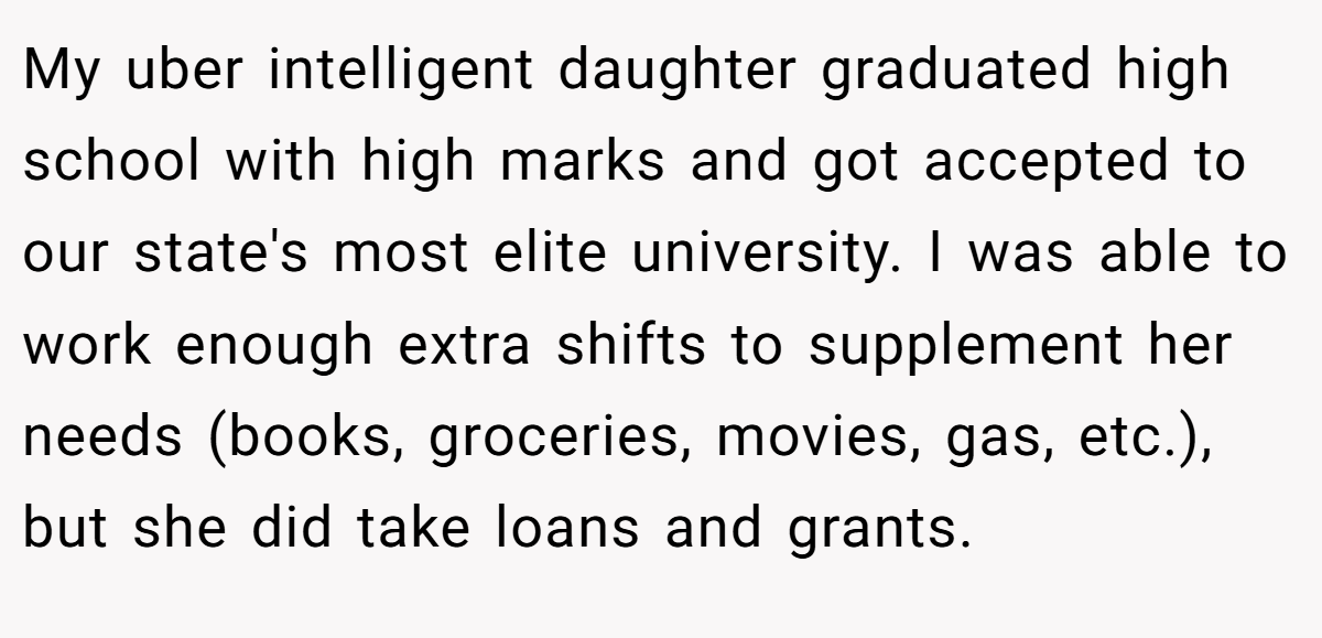 My uber intelligent daughter graduated high school with high marks and got accepted to our state's most elite university. I was able to work enough extra shifts to supplement her needs (books, groceries, movies, gas, etc.), but she did take loans and grants.
