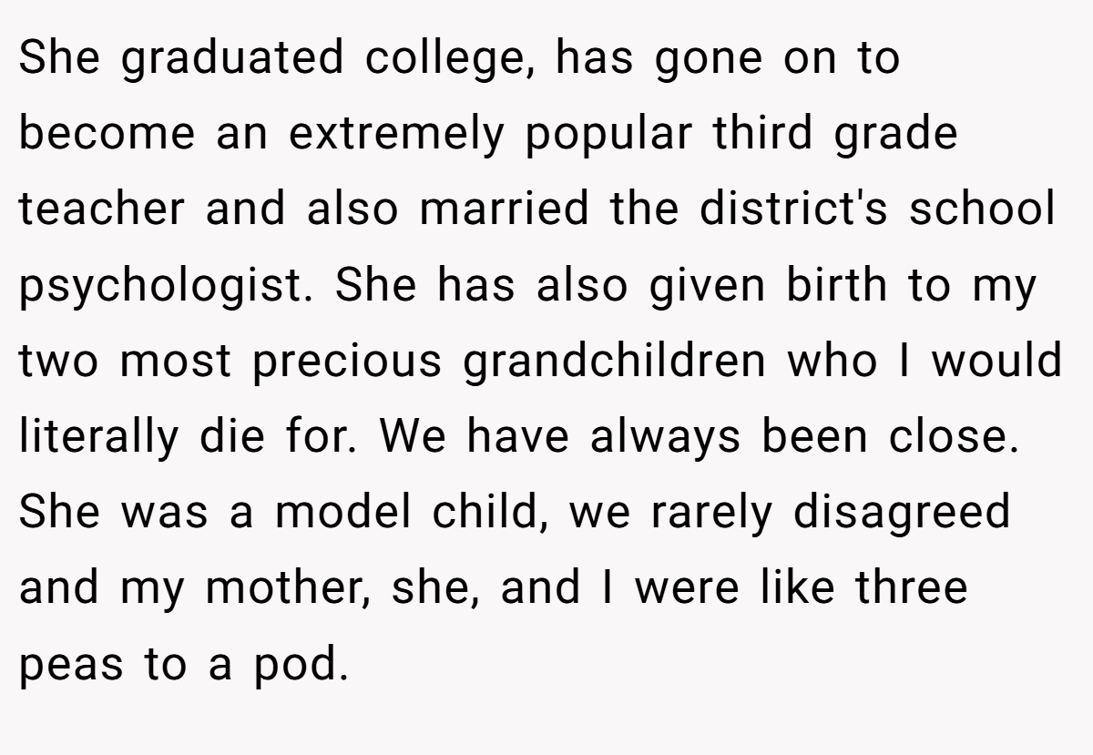 She graduated college, has gone on to become an extremely popular third grade teacher and also married the district's school psychologist. She has also given birth to my two most precious grandchildren who I would literally die for. We have always been close. She was a model child, we rarely disagreed and my mother, she, and I were like three peas to a pod.